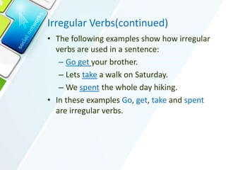 Irregular Verbs(continued)
• The following examples show how irregular
verbs are used in a sentence:
– Go get your brother.
– Lets take a walk on Saturday.
– We spent the whole day hiking.
• In these examples Go, get, take and spent
are irregular verbs.
 