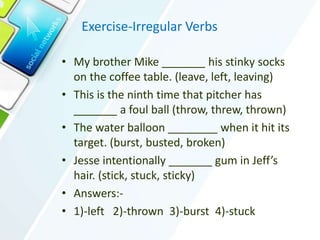 Exercise-Irregular Verbs
• My brother Mike _______ his stinky socks
on the coffee table. (leave, left, leaving)
• This is the ninth time that pitcher has
_______ a foul ball (throw, threw, thrown)
• The water balloon ________ when it hit its
target. (burst, busted, broken)
• Jesse intentionally _______ gum in Jeff’s
hair. (stick, stuck, sticky)
• Answers:-
• 1)-left 2)-thrown 3)-burst 4)-stuck
 
