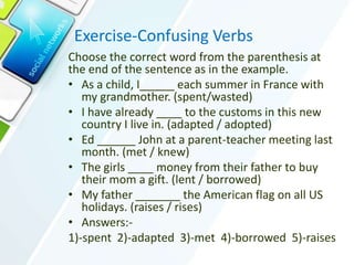 Exercise-Confusing Verbs
Choose the correct word from the parenthesis at
the end of the sentence as in the example.
• As a child, I each summer in France with
my grandmother. (spent/wasted)
• I have already ____ to the customs in this new
country I live in. (adapted / adopted)
• Ed ______ John at a parent-teacher meeting last
month. (met / knew)
• The girls ____ money from their father to buy
their mom a gift. (lent / borrowed)
• My father _______ the American flag on all US
holidays. (raises / rises)
• Answers:-
1)-spent 2)-adapted 3)-met 4)-borrowed 5)-raises
 
