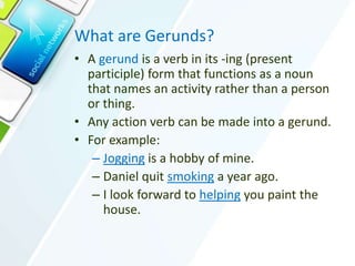 What are Gerunds?
• A gerund is a verb in its -ing (present
participle) form that functions as a noun
that names an activity rather than a person
or thing.
• Any action verb can be made into a gerund.
• For example:
– Jogging is a hobby of mine.
– Daniel quit smoking a year ago.
– I look forward to helping you paint the
house.
 