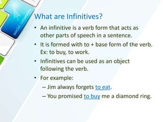 What are Infinitives?
• An infinitive is a verb form that acts as
other parts of speech in a sentence.
• It is formed with to + base form of the verb.
Ex: to buy, to work.
• Infinitives can be used as an object
following the verb.
• For example:
– Jim always forgets to eat.
– You promised to buy me a diamond ring.
 