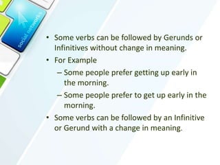• Some verbs can be followed by Gerunds or
Infinitives without change in meaning.
• For Example
– Some people prefer getting up early in
the morning.
– Some people prefer to get up early in the
morning.
• Some verbs can be followed by an Infinitive
or Gerund with a change in meaning.
 