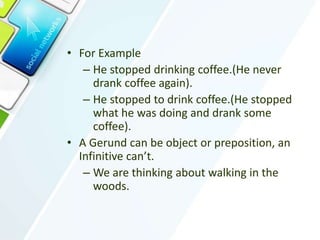 • For Example
– He stopped drinking coffee.(He never
drank coffee again).
– He stopped to drink coffee.(He stopped
what he was doing and drank some
coffee).
• A Gerund can be object or preposition, an
Infinitive can’t.
– We are thinking about walking in the
woods.
 