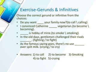 Exercise-Gerunds & Infinitives
Choose the correct gerund or infinitive from the
choices:
• Do you want ____ your family now?(to call  calling)
• I convinced Catherine _____ vegetarian.(to become 
becoming).
• _____ is hobby of mine.(to smoke  smoking).
• In the old days, gentlemen challenged their rivals
_______. (fighting / to fight)
• As the famous saying goes, there’s no use ______
over spilt milk. (crying / to cry)
• Answers: 1)-to call 2)-to become 3)-Smoking
4)-to fight 5)-crying
 