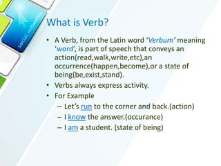 What is Verb?
• A Verb, from the Latin word ‘Verbum’ meaning
‘word’, is part of speech that conveys an
action(read,walk,write,etc),an
occurrence(happen,become),or a state of
being(be,exist,stand).
• Verbs always express activity.
• For Example
– Let’s run to the corner and back.(action)
– I know the answer.(occurance)
– I am a student. (state of being)
 
