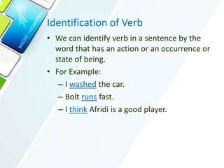 Identification of Verb
• We can identify verb in a sentence by the
word that has an action or an occurrence or
state of being.
• For Example:
– I washed the car.
– Bolt runs fast.
– I think Afridi is a good player.
 