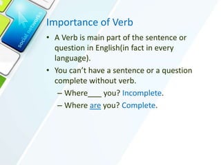 Importance of Verb
• A Verb is main part of the sentence or
question in English(in fact in every
language).
• You can’t have a sentence or a question
complete without verb.
– Where you? Incomplete.
– Where are you? Complete.
 