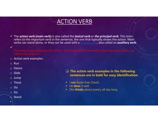 ACTION VERB
 The action verb (main verb) is also called the lexical verb or the principal verb. This term
refers to the important verb in the sentence, the one that typically shows the action. Main
verbs can stand alone, or they can be used with a helping verb, also called an auxiliary verb.

They expresses some specific action. It’s important to remember that the action does not
have to be physical.
o Action verb examples:
o Run
o Dance
o Slide
o Jump
o Think
o Do
o Go
o Stand
•
 The action verb examples in the following
sentences are in bold for easy identification.
 I run faster than David.
 He does it well.
 She thinks about poetry all day long

 