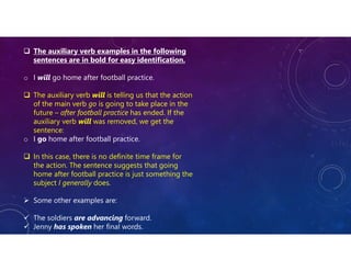  The auxiliary verb examples in the following
sentences are in bold for easy identification.
o I will go home after football practice.
 The auxiliary verb will is telling us that the action
of the main verb go is going to take place in the
future – after football practice has ended. If the
auxiliary verb will was removed, we get the
sentence:
o I go home after football practice.
 In this case, there is no definite time frame for
the action. The sentence suggests that going
home after football practice is just something the
subject I generally does.
 Some other examples are:
 The soldiers are advancing forward.
 Jenny has spoken her final words.
 