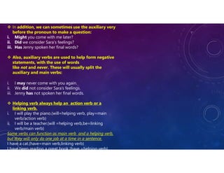  In addition, we can sometimes use the auxiliary very
before the pronoun to make a question:
i. Might you come with me later?
ii. Did we consider Sara’s feelings?
iii. Has Jenny spoken her final words?
 Also, auxiliary verbs are used to help form negative
statements, with the use of words
like not and never. These will usually split the
auxiliary and main verbs:
i. I may never come with you again.
ii. We did not consider Sara’s feelings.
iii. Jenny has not spoken her final words.
 Helping verb always help an action verb or a
linking verb.
i. I will play the piano.(will=helping verb, play=main
verb/action verb)
ii. I will be a teacher.(will =helping verb,be=linking
verb/main verb)
Some verbs can function as main verb and a helping verb,
but they will only do one job at a time in a sentence.
I have a cat.(have=main verb,linking verb)
I have been reading a great book.(have =helping verb)
 