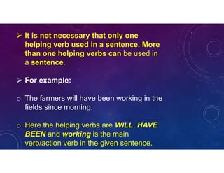  It is not necessary that only one
helping verb used in a sentence. More
than one helping verbs can be used in
a sentence.
 For example:
o The farmers will have been working in the
fields since morning.
o Here the helping verbs are WILL, HAVE
BEEN and working is the main
verb/action verb in the given sentence.
 