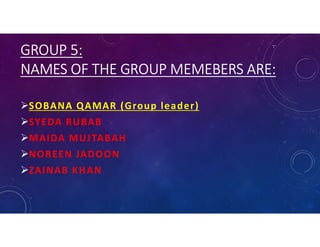 GROUP 5:
NAMES OF THE GROUP MEMEBERS ARE:
SOBANA QAMAR (Group leader)
SYEDA RUBAB
MAIDA MUJTABAH
NOREEN JADOON
ZAINAB KHAN
 