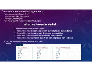  Here are some examples of regular verbs:
• “Yesterday Jack studied all day.” the
• “Raul has accepted the job offer.”
• “Have you finished yet?”
• “We really liked the film we watched last night.”
What are Irregular Verbs?
 We can divide these into four types:
1) Verbs which have the same base form, past simple and past participle
2) Verbs which have the same past simple and past participle
3) Verbs which have the same base form and past participle
4) Verbs which have a different base form, past simple and past participle
 Here are the most common irregular verbs in these
groups.
 