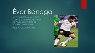 Éver Banega
HIS COMPLETE NAME IS ÉVER
MAXIMILIANO DAVID BANEGA.
HE WAS BORN IN 1988 IN
ROSARIO, ARGENTINA.
HE IS A SOCCER PLAYER.
 