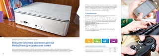 интернету компьютера или смартфона. Кроме того, с помощью
                                                                                                                                       MediaShare можно создавать автоматические резервные копии
                                                                                                                                       данных, а также слушать музыку и просматривать фотографии
                                                                                                                                       на консолях Sony Playstation® 3, Microsoft Xbox 360 и прочих
                                                                                                                                       устройствах, поддерживающих стандарт DLNA.


                                                                                                                                       Спецификация
Жесткие диски




                                                                                                                                                                                                                    Жесткие диски
                                                                                                                                       Интерфейс: один 10/100/1000 Ethernet порт (RJ45) для подключения к
                                                                                                                                       домашней сети, три USB-порта и один eSATA порт.
                                                                                                                                       Скорость передачи данных: локальная сеть - 1 000 Мбит/с (макс.)
                                                                                                                                       Системные требования: Windows 7, Windows Vista, Windows XP Home
                                                                                                                                       или XP Pro (с пакетами обновления 1 или 2), Windows 2000 (с пакетом
                                                                                                                                       обновления 4); Mac OS X или более поздняя версия. Широкополосное
                                                                                                                                       подключение к Интернету.
                                                                                                                                       Поддержка файловых систем: FAT-32/ EXT 2/ EXT 3
                                                                                                                                       Файловая система: EXT 2
                                                                                                                                       Размеры: 178 x 178 x 50мм
                                                                                                                                       Вес: 1,73 кг.
                                                                                                                                       Комплект поставки: MediaShare, адаптер переменного тока, кабель
                                                                                                                                       Ethernet, краткое руководство по началу работы, ПО и руководство
                                                                                                                                       пользователя на компакт-диске.




                     С етевая с и с те м а д л я д о м а ш н и х сетей

                     Внешняя система хранения данных
                     MediaShare для домашних сетей                                                                                     Сервер MediaShare для домашних сетей
                                                                                                                                                                                                    НОМЕР
                                                                                                                                                                                          ЕМКОСТЬ
                                                                                                                                                                                                    ПРОДУКТА
                     Многие современные пользователи работают на нескольких компьютерах, в связи с чем, появляется необходимость
                                                                                                                                       Сервер MediaShare для домашних сетей               2 ТБ      47491
                     организовать централизованную систему хранения данных. Сервер MediaShare обеспечивает удобство обмена, хранения
                     и передачи фото, аудио и видео файлов, предоставляя удаленный доступ к вашим данным с любого подключенного к      Сервер MediaShare для домашних сетей               1 ТБ      47490

                46                                                                                                                                                                                             47
 
