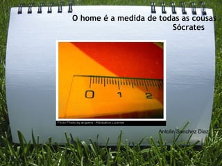 O home é a medida de todas as cousas
                        Sócrates    




                     Antolin Sanchez Diaz
 