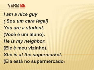VERB BE
I am a nice guy
( Sou um cara legal)
You are a student.
(Você é um aluno).
He is my neighbor.
(Ele é meu vizinho).
She is at the supermarket.
(Ela está no supermercado).
 