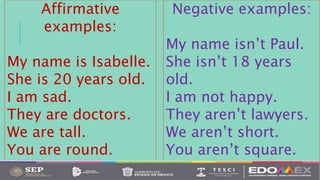 Affirmative
examples:
My name is Isabelle.
She is 20 years old.
I am sad.
They are doctors.
We are tall.
You are round.
Negative examples:
My name isn’t Paul.
She isn’t 18 years
old.
I am not happy.
They aren’t lawyers.
We aren’t short.
You aren’t square.
 