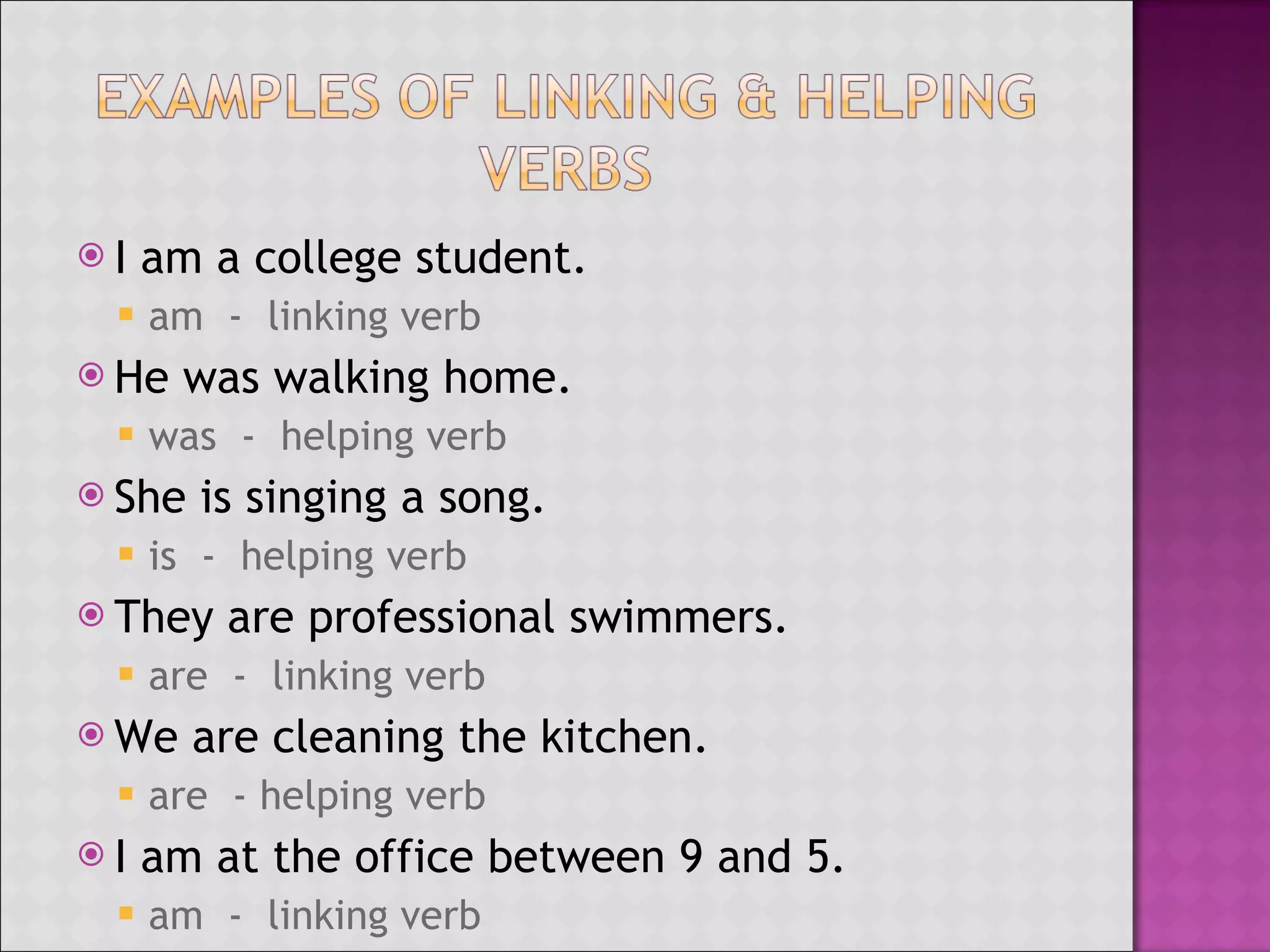 I am a college student. am - linking verb He was walking home. was - helping verb She is singing a song. is - helping verb They are professional swimmers. are - linking verb We are cleaning the kitchen. are - helping verb I am at the office between 9 and 5. am - linking verb