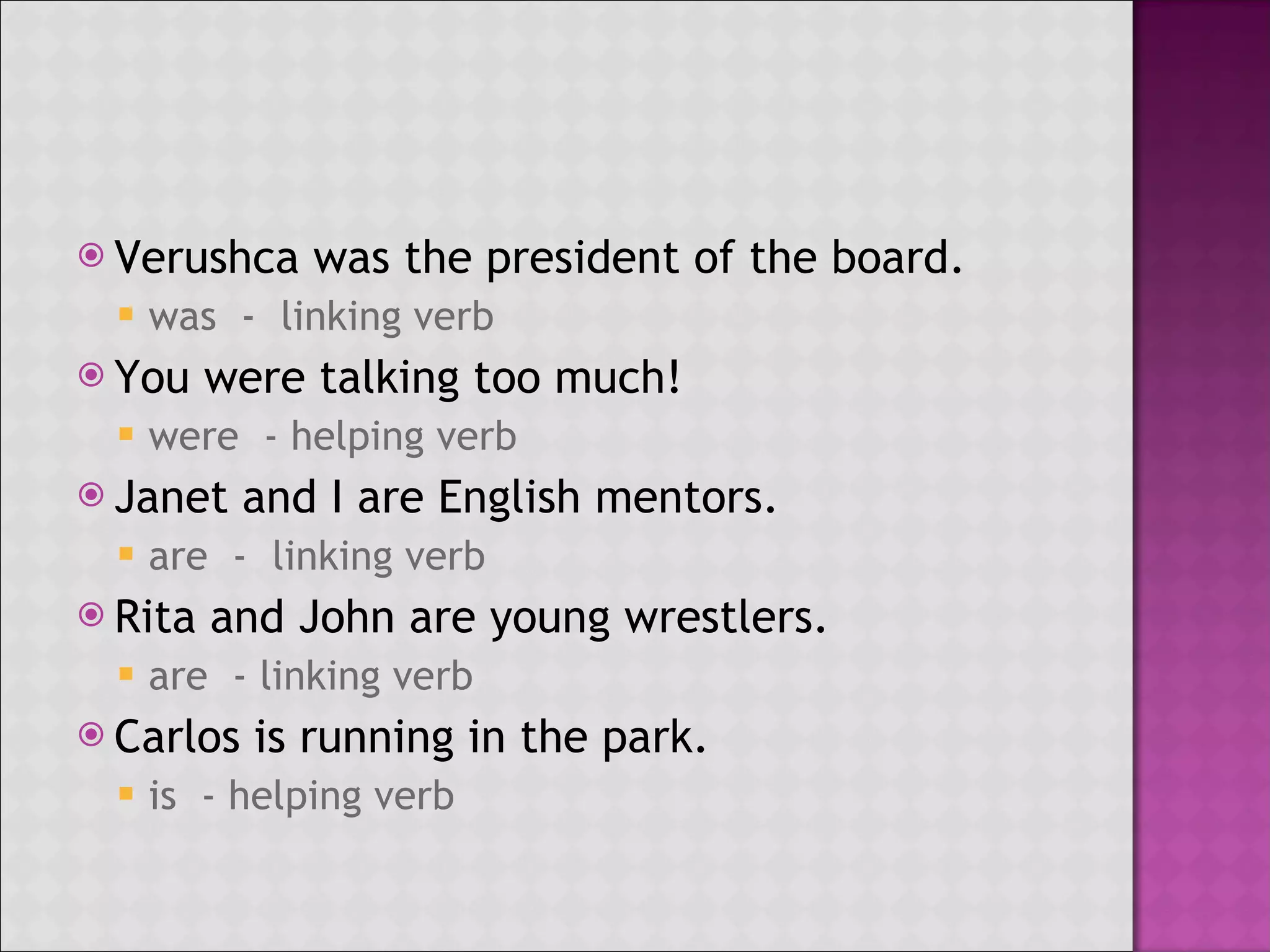 Verushca was the president of the board. was - linking verb You were talking too much! were - helping verb Janet and I are English mentors. are - linking verb Rita and John are young wrestlers. are - linking verb Carlos is running in the park. is - helping verb