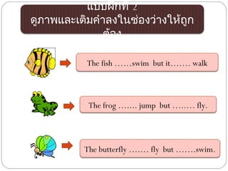 แบบฝึกที่ 2
ดูภาพและเติมคำาลงในช่องว่างให้ถูก
               ต้อง

           The fish ……swim but it……. walk



           The frog ….... jump but …..… fly.



          The butterfly ….… fly but …….swim.
 
