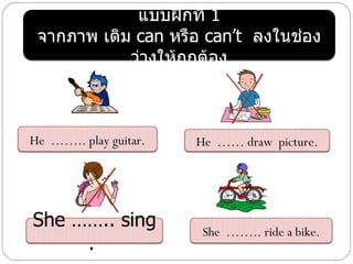 แบบฝึกที่ 1
 จากภาพ เติม can หรือ can’t ลงในช่อง
            ว่างให้ถกต้อง
                    ู



He …….. play guitar.   He …… draw picture.




She …….. sing          She …….. ride a bike.
     .
 
