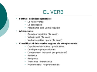 EL VERB
 Forma i aspectes generals:
 La flexió verbal
 La conjugació
 Paradigma dels verbs regulars
 Alteracions:
 Canvis ortogràfics (1a conj.)
 Velarització (2a conj.)
 Verbs incoatius i purs (3a conj.)
 Classificació dels verbs segons els complements:
 Copulatius/atributius i predicatius
 De règim o preposicionals
 Complement introduït per preposició
 Reflexius
 Recíprocs
 Transitius i intransitius
 Pronominals i no pronominals
 