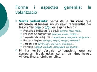 Forma i aspectes generals: la
velarització
 Verbs velaritzats: verbs de la 2a conj. que
afegeixen al lexema un so velar r...