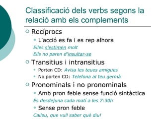 Classificació dels verbs segons la
relació amb els complements
 Recíprocs
 L'acció es fa i es rep alhora
Elles s'estimen molt
Ells no paren d'insultar-se
 Transitius i intransitius
 Porten CD: Avisa les teues amigues
 No porten CD: Telefona al teu germà
 Pronominals i no pronominals
 Amb pron feble sense funció sintàctica
Es desdejuna cada matí a les 7:30h
 Sense pron feble
Calleu, que vull saber què diu!
 