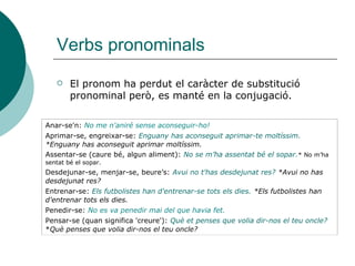 Verbs pronominals
 El pronom ha perdut el caràcter de substitució
pronominal però, es manté en la conjugació.
Anar-se'n: No me n'aniré sense aconseguir-ho!
Aprimar-se, engreixar-se: Enguany has aconseguit aprimar-te moltíssim.
*Enguany has aconseguit aprimar moltíssim.
Assentar-se (caure bé, algun aliment): No se m’ha assentat bé el sopar.* No m’ha
sentat bé el sopar.
Desdejunar-se, menjar-se, beure’s: Avui no t'has desdejunat res? *Avui no has
desdejunat res?
Entrenar-se: Els futbolistes han d'entrenar-se tots els dies. *Els futbolistes han
d'entrenar tots els dies.
Penedir-se: No es va penedir mai del que havia fet.
Pensar-se (quan significa 'creure'): Què et penses que volia dir-nos el teu oncle?
*Què penses que volia dir-nos el teu oncle?
 