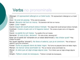 Verbs no pronominals
Albergar: El representant albergà en un hotel luxós. *El representant s'albergà en un hotel
luxós.
Anar: Ha anat de passeig. *S'ha anat de passeig.
Baixar: Baixaren del tren en marxa. *Es baixaren del tren en marxa.
Callar: Calla! *Calla't!
Caure:Caigué del cavall perquè estava marejat. *Es caigué del cavall perquè estava marejat.
Conéixer: Coneix el país com si hi haguera nascut. *Es coneix el país com si hi haguera
nascut.
Coure: La paella ha cuit massa. *La paella s'ha cuit massa.
Demanar: Si vols el disc, demana'l. *Si vols el disc, demana-te'l.
Estar (en el sentit de 'romandre en un estat determinat‘): Has d'estar quiet! *Has
d'estar-te quiet!
Fer (quan significa 'simular‘): No faces el saberut, que ja et coneixem. *No et faces el
saberut, que ja et coneixem.
Fumar: Fuma sis paquets diaris de tabac negre. *Es fuma sis paquets diaris de tabac negre.
Marxar: Va marxar sense acomiadar-se. *Es va marxar sense acomiadar-se.
Olorar: Jo olore que ací algú amaga alguna cosa. *Jo m'olore que ací algú amaga alguna
cosa.
Omplir: Tothom omple les butxaques. *Tothom s'omple les butxaques.
 