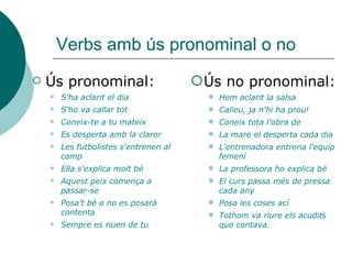Verbs amb ús pronominal o no
 Ús pronominal:
 S'ha aclarit el dia
 S'ho va callar tot
 Coneix-te a tu mateix
 Es desperta amb la claror
 Les futbolistes s'entrenen al
camp
 Ella s'explica molt bé
 Aquest peix comença a
passar-se
 Posa't bé o no es posarà
contenta
 Sempre es riuen de tu
Ús no pronominal:
 Hem aclarit la salsa
 Calleu, ja n'hi ha prou!
 Coneix tota l'obra de
 La mare el desperta cada dia
 L'entrenadora entrena l'equip
femení
 La professora ho explica bé
 El curs passa més de pressa
cada any
 Posa les coses ací
 Tothom va riure els acudits
que contava.
 