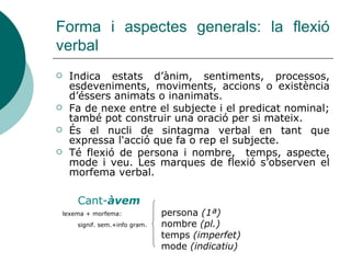 Forma i aspectes generals: la flexió
verbal
 Indica estats d’ànim, sentiments, processos,
esdeveniments, moviments, accions o existència
d’éssers animats o inanimats.
 Fa de nexe entre el subjecte i el predicat nominal;
també pot construir una oració per si mateix.
 És el nucli de sintagma verbal en tant que
expressa l'acció que fa o rep el subjecte.
 Té flexió de persona i nombre, temps, aspecte,
mode i veu. Les marques de flexió s’observen el
morfema verbal.
Cant-àvem
lexema + morfema: persona (1ª)
signif. sem.+info gram. nombre (pl.)
temps (imperfet)
mode (indicatiu)
 