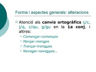 Forma i aspectes generals: alteracions
 Atenció als canvis ortogràfics ç/c,
j/q, c/qu, g/gu en la 1a conj. i
altres:
 Començar-comences
 Menjar-menges
 Trencar-trenques
 Navegar-navegues...
 