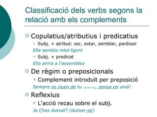 Classificació dels verbs segons la
relació amb els complements
 Copulatius/atributius i predicatius
 Subj. + atribut: ser, estar, semblar, paréixer
Ella sembla intel·ligent
 Subj. + predicat
Ella anirà a l'assemblea
 De règim o preposicionals
 Complement introduït per preposició
Sempre es riuen de tu (burlar-se), pensa en això!
 Reflexius
 L'acció recau sobre el subj.
Ja t'has dutxat? (dutxar-se)
 