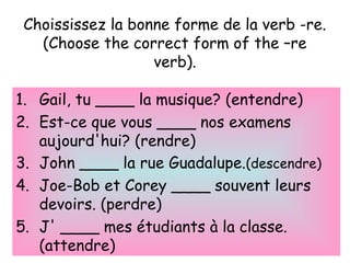Choississez la bonne forme de la verb -re.
(Choose the correct form of the –re
verb).
1. Gail, tu ____ la musique? (entendre)
2. Est-ce que vous ____ nos examens
aujourd'hui? (rendre)
3. John ____ la rue Guadalupe.(descendre)
4. Joe-Bob et Corey ____ souvent leurs
devoirs. (perdre)
5. J' ____ mes étudiants à la classe.
(attendre)
 
