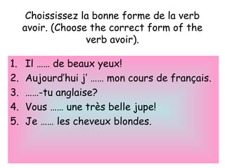 Choississez la bonne forme de la verb
avoir. (Choose the correct form of the
verb avoir).
1. Il …… de beaux yeux!
2. Aujourd’hui j’ …… mon cours de français.
3. ……-tu anglaise?
4. Vous …… une très belle jupe!
5. Je …… les cheveux blondes.
 