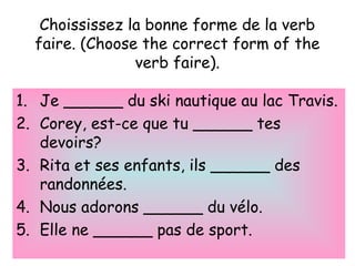 Choississez la bonne forme de la verb
faire. (Choose the correct form of the
verb faire).
1. Je ______ du ski nautique au lac Travis.
2. Corey, est-ce que tu ______ tes
devoirs?
3. Rita et ses enfants, ils ______ des
randonnées.
4. Nous adorons ______ du vélo.
5. Elle ne ______ pas de sport.
 
