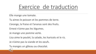 Exercice de traduction
Elle mange une tomate.
Tu aimes le poisson et les pommes de terre.
L’orange, la fraise et l’ananas sont des fruits.
Ernest n’aime pas les légumes.
Je mange une pomme verte.
Lisa aime le poulet, la salade, les haricots et le riz.
Je n’aime pas la viande et les oeufs.
Tu manges un gâteau au chocolat.
 