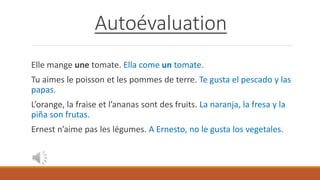 Autoévaluation
Elle mange une tomate. Ella come un tomate.
Tu aimes le poisson et les pommes de terre. Te gusta el pescado y las
papas.
L’orange, la fraise et l’ananas sont des fruits. La naranja, la fresa y la
piña son frutas.
Ernest n’aime pas les légumes. A Ernesto, no le gusta los vegetales.
 