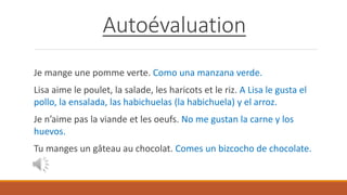 Autoévaluation
Je mange une pomme verte. Como una manzana verde.
Lisa aime le poulet, la salade, les haricots et le riz. A Lisa le gusta el
pollo, la ensalada, las habichuelas (la habichuela) y el arroz.
Je n’aime pas la viande et les oeufs. No me gustan la carne y los
huevos.
Tu manges un gâteau au chocolat. Comes un bizcocho de chocolate.
 