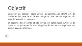 Objectif
L’objectif du présent objet virtuel d’apprentissage (OVA) est de
connaître les premières formes (singulier) des verbes réguliers du
premier groupe en français.
El objetivo del presente objeto virtual de aprendizaje (OVA) es de
conocer las primeras formas (singular) de los verbos regulares del
primer grupo en francés.
 