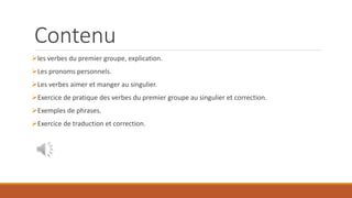 Contenu
les verbes du premier groupe, explication.
Les pronoms personnels.
Les verbes aimer et manger au singulier.
Exercice de pratique des verbes du premier groupe au singulier et correction.
Exemples de phrases.
Exercice de traduction et correction.
 