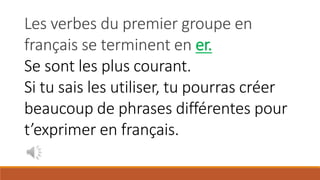 Les verbes du premier groupe en
français se terminent en er.
Se sont les plus courant.
Si tu sais les utiliser, tu pourras créer
beaucoup de phrases différentes pour
t’exprimer en français.
 