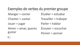 Exemples de verbes du premier groupe
Manger = comer
Chanter = cantar
Jouer = jugar
Aimer = amar, querer,
gustar
Étudier = estudiar
Travailler = trabajar
Parler = hablar
Écouter = escuchar
Penser = pensar
 