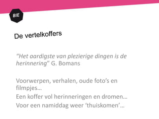 “Het aardigste van plezierige dingen is de
herinnering” G. Bomans
Voorwerpen, verhalen, oude foto’s en
filmpjes…
Een koffer vol herinneringen en dromen…
Voor een namiddag weer ‘thuiskomen’…
 