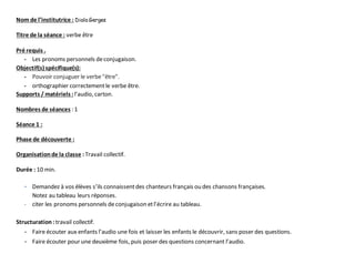 Nom de l’institutrice : Diala Gerges
Titre de la séance : verbe être
Pré requis .
- Les pronoms personnels deconjugaison.
Objectif(s) spécifique(s):
- Pouvoir conjuguer le verbe"être".
- orthographier correctementle verbe être.
Supports / matériels :l’audio, carton.
Nombres de séances : 1
Séance 1 :
Phase de découverte :
Organisationde la classe :Travail collectif.
Durée : 10 min.
- Demandez à vos élèves s’ils connaissentdes chanteurs français ou des chansons françaises.
Notez au tableau leurs réponses.
- citer les pronoms personnels de conjugaison etl’écrire au tableau.
Structuration :travail collectif.
- Faire écouter aux enfants l’audio une fois et laisser les enfants le découvrir, sans poser des questions.
- Faire écouter pour une deuxième fois, puis poser des questions concernant l’audio.
 