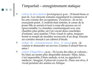l’imparfait – enregistrement statique valeur de description  (prototypique);  p.ex. : Il faisait beau ce jour-là ; Les citoyens romains regardaient le commerce et les arts comme des occupations  d’esclaves : ils ne les exerçaient point ; L’endroit était sinistre, le coeur de la jeune fille se serrait et tout à coup elle poussa un cri épouvantable; La chambre communiquait avec une chambre plus petite, où l’on voyait deux couchettes d’enfants, sans matelas ? Puis venait le salon, toujours fermé et rempli de meubles recouverts d’un drap. Ensuite un corridor menait à un cabinet d’étude. valeur  de  commencement  dans  le  passé ; p.ex. : Je voulais te demander un service ;  Comme il aimait bien sa mère !  valeur d’hypothèse  ; p.ex. : Si j’avais des ailes, je volerais ; Si j’étais au moins plus disponible demain ! Mais, hélas, c’est impossible; J’étais malade, et toi, tu appelais le médecin ; Imagine, il pleuvait ce jour-là ; Dans son rêve, il vivait pendant des années en   Afrique.   