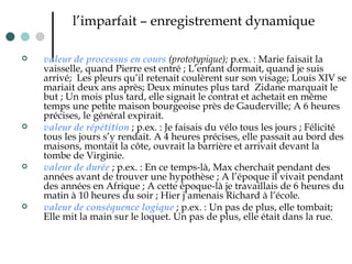 l’imparfait – enregistrement dynamique valeur de processus en cours  (prototypique);  p.ex. : Marie faisait la vaisselle, quand Pierre est entré ; L’enfant dormait, quand je suis arrivé;  Les pleurs qu’il retenait coulèrent sur son visage; Louis XIV se mariait deux ans après; Deux minutes plus tard  Zidane marquait le but ; Un mois plus tard, elle signait le contrat et achetait en même temps une petite maison bourgeoise près de Gauderville; A 6 heures précises, le général expirait.  valeur de répétition  ; p.ex. : Je faisais du vélo tous les jours ; Félicité tous les jours s’y rendait. A 4 heures précises, elle passait au bord des maisons, montait la côte, ouvrait la barrière et arrivait devant la tombe de Virginie.  valeur de durée  ; p.ex. : En ce temps-là, Max cherchait pendant des années avant de trouver une hypothèse ; A l’époque il vivait pendant des années en Afrique ; A cette époque-là je travaillais de 6 heures du matin à 10 heures du soir ; Hier j’amenais Richard à l’école. valeur de conséquence logique  ; p.ex. : Un pas de plus, elle tombait; Elle mit la main sur le loquet. Un pas de plus, elle était dans la rue. 