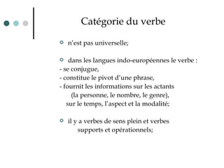 Catégorie du verbe n’est pas universelle; dans les langues indo-européennes  le verbe  :  - se conjugue,  - constitue le pivot d’une phrase,  - fournit les informations sur les actan t s  (la personne, le nombre, le genre),  sur le temps, l’aspect et la modalité; il y a verbes de sens plein et verbes  supports et opérationnels; 